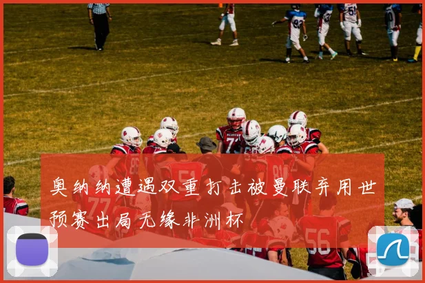 奥纳纳遭遇双重打击被曼联弃用世预赛出局无缘非洲杯