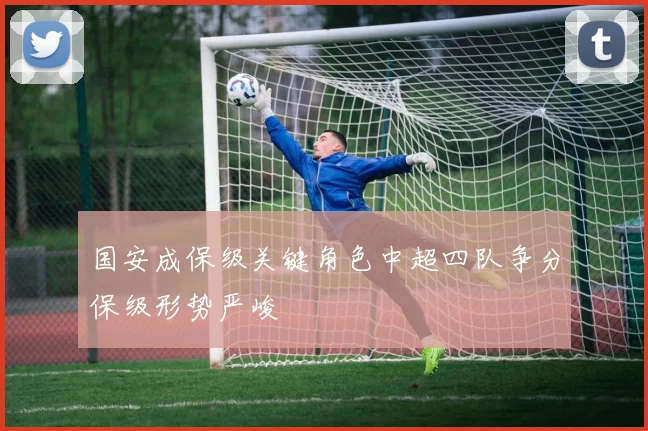 国安成保级关键角色中超四队争分保级形势严峻