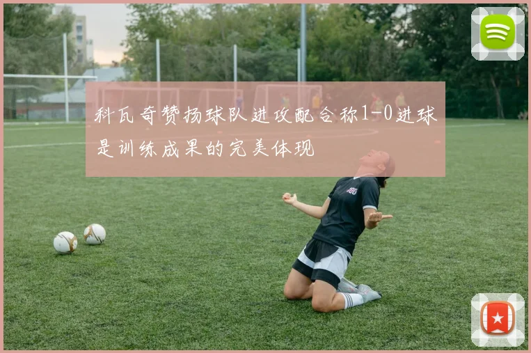科瓦奇赞扬球队进攻配合称1-0进球是训练成果的完美体现