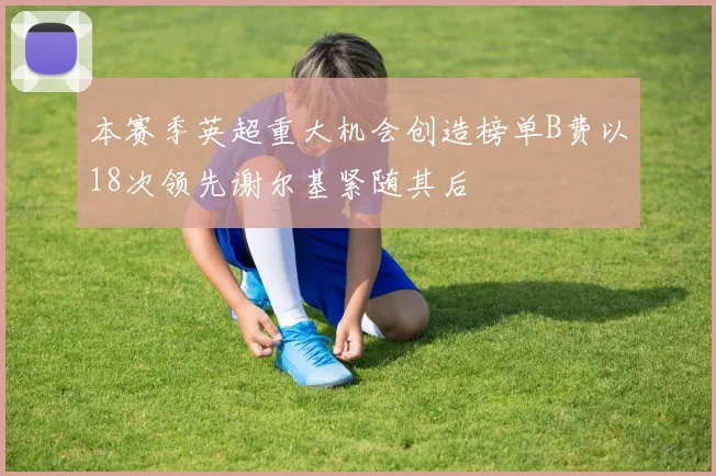 本赛季英超重大机会创造榜单B费以18次领先谢尔基紧随其后
