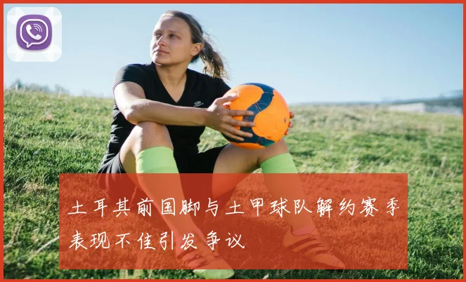 土耳其前国脚与土甲球队解约赛季表现不佳引发争议