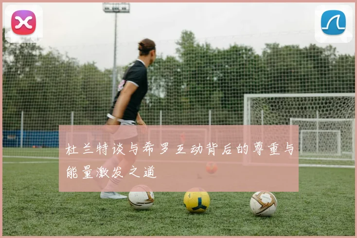 杜兰特谈与希罗互动背后的尊重与能量激发之道