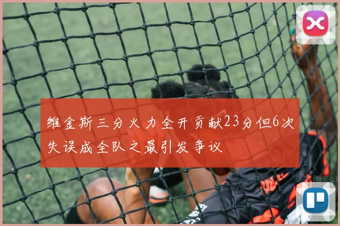 维金斯三分火力全开贡献23分但6次失误成全队之最引发争议
