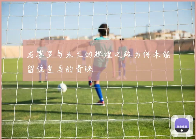 龙赛罗与米兰的辉煌之路为何未能留住皇马的青睐