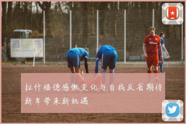 拉什福德感慨变化与自我反省期待新年带来新机遇
