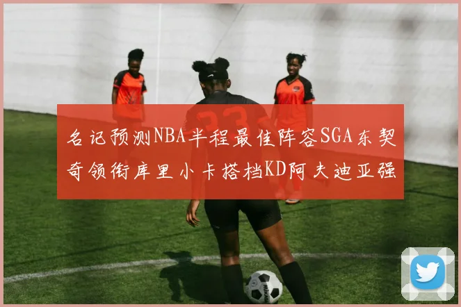 名记预测NBA半程最佳阵容SGA东契奇领衔库里小卡搭档KD阿夫迪亚强势入选