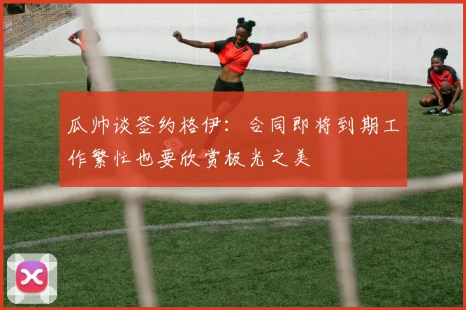 瓜帅谈签约格伊：合同即将到期工作繁忙也要欣赏极光之美