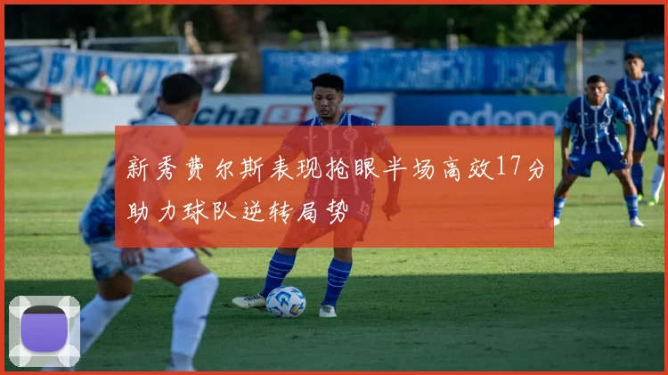 新秀费尔斯表现抢眼半场高效17分助力球队逆转局势
