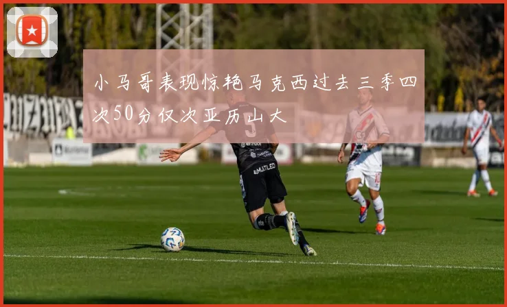 小马哥表现惊艳马克西过去三季四次50分仅次亚历山大