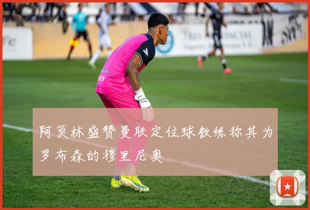 阿莫林盛赞曼联定位球教练称其为罗布森的穆里尼奥