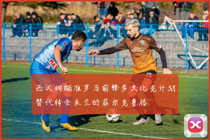 西汉姆瞄准罗马前锋多夫比克计划替代转会米兰的菲尔克鲁格