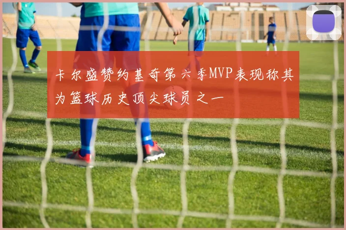 卡尔盛赞约基奇第六季MVP表现称其为篮球历史顶尖球员之一