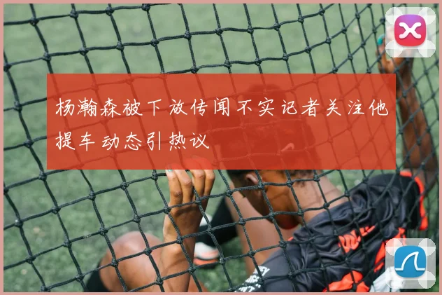 杨瀚森被下放传闻不实记者关注他提车动态引热议