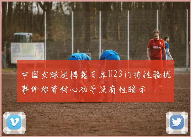 中国女球迷揭露日本U23门将性骚扰事件称曾耐心劝导没有性暗示