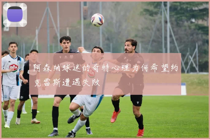 阿森纳球迷的奇特心理为何希望约克雷斯遭遇失败
