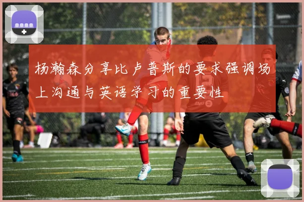 杨瀚森分享比卢普斯的要求强调场上沟通与英语学习的重要性