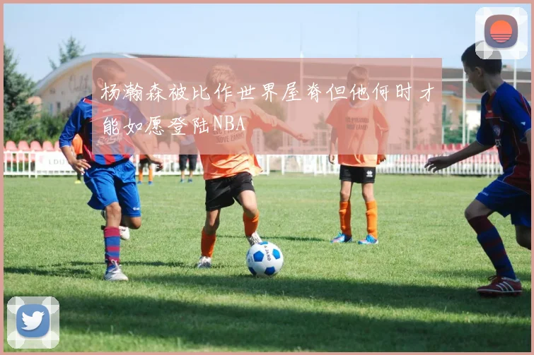 杨瀚森被比作世界屋脊但他何时才能如愿登陆NBA