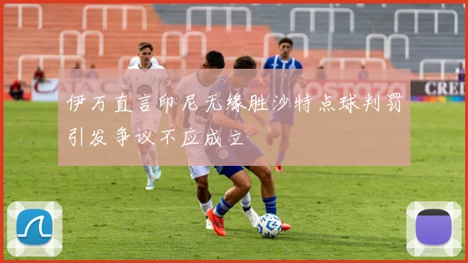 伊万直言印尼无缘胜沙特点球判罚引发争议不应成立