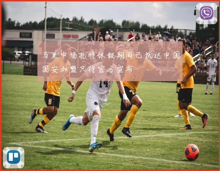马里中场孔特休假期间已抵达中国国安加盟只待官方宣布