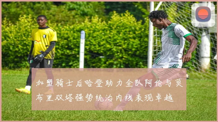 加盟骑士后哈登助力全队阿伦与莫布里双塔强势统治内线表现卓越