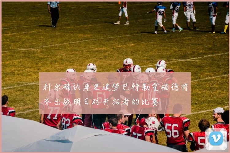 科尔确认库里追梦巴特勒霍福德将齐出战明日对开拓者的比赛